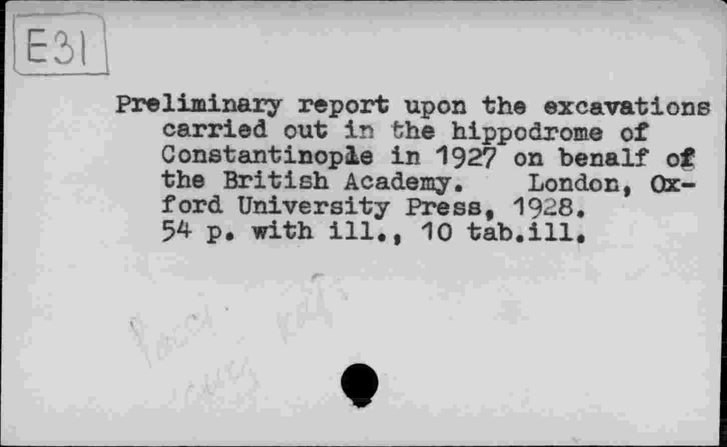 ﻿Preliminary report upon the excavations carried out in the hippodrome of Constantinople in 1927 on benalf of the British Academy. London, Oxford University Press, 1928. 54 p. with ill., 10 tab.ill.